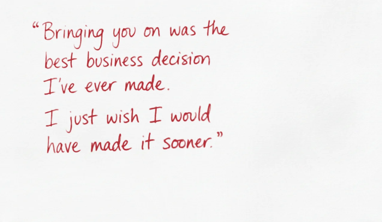 Bringing you on was the best business decision I’ve ever made. I just wish I would have made it sooner.