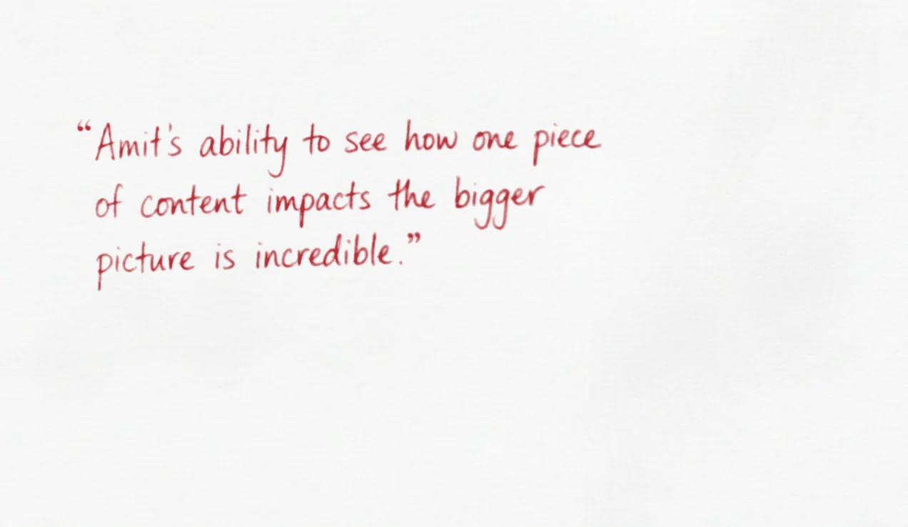 Amit’s ability to see how one piece of content impacts the bigger picture is incredible.